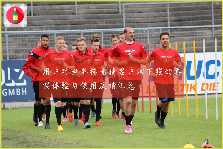 用户对世界杯竞猜客户端下载的真实体验与使用反馈汇总