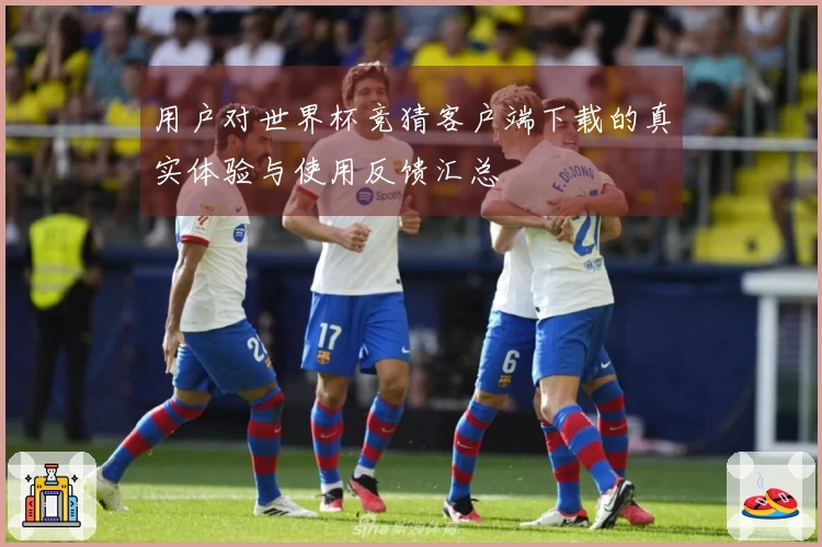 用户对世界杯竞猜客户端下载的真实体验与使用反馈汇总