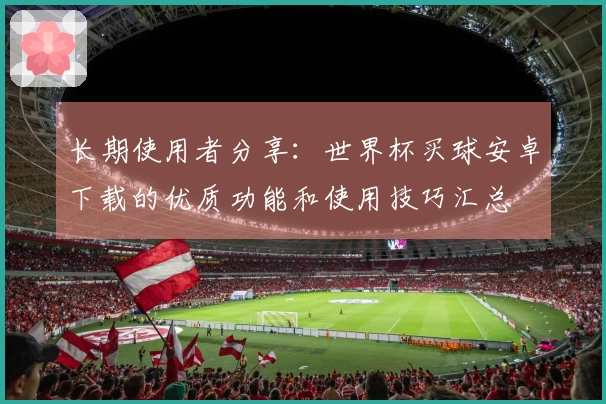 长期使用者分享：世界杯买球安卓下载的优质功能和使用技巧汇总