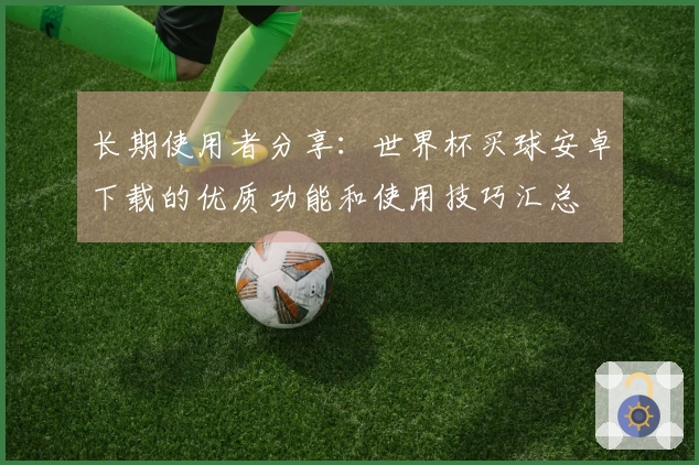 长期使用者分享：世界杯买球安卓下载的优质功能和使用技巧汇总