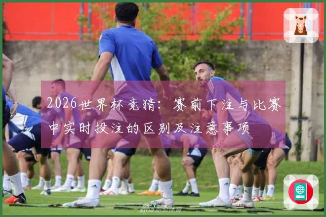 2026世界杯竞猜：赛前下注与比赛中实时投注的区别及注意事项
